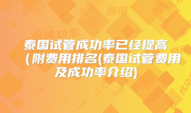 泰国试管成功率已经提高(附费用排名(泰国试管费用及成功率介绍)