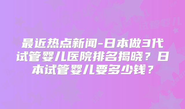 最近热点新闻-日本做3代试管婴儿医院排名揭晓？日本试管婴儿要多少钱？