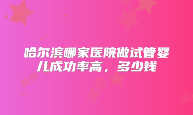 哈尔滨哪家医院做试管婴儿成功率高，多少钱