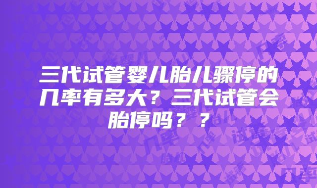 三代试管婴儿胎儿骤停的几率有多大？三代试管会胎停吗？？