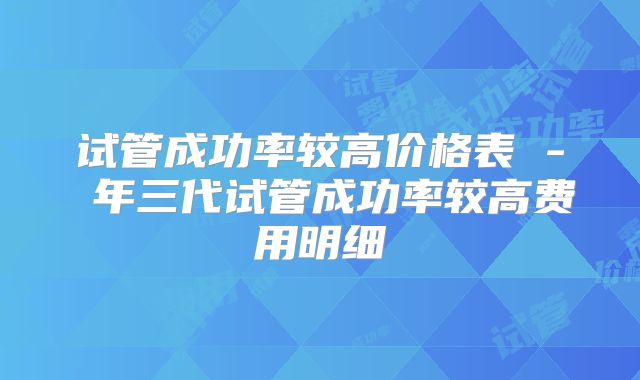 试管成功率较高价格表 - 年三代试管成功率较高费用明细