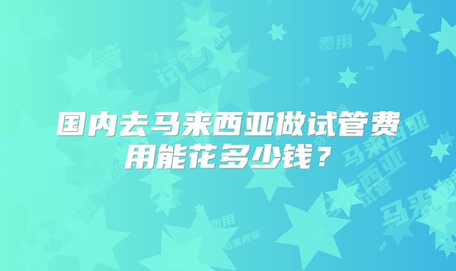国内去马来西亚做试管费用能花多少钱？