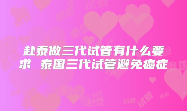 赴泰做三代试管有什么要求 泰国三代试管避免癌症
