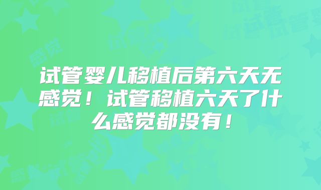 试管婴儿移植后第六天无感觉！试管移植六天了什么感觉都没有！