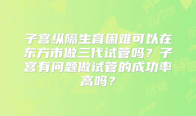 子宫纵隔生育困难可以在东方市做三代试管吗？子宫有问题做试管的成功率高吗？