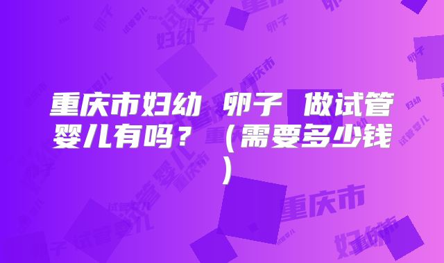 重庆市妇幼 卵子 做试管婴儿有吗？（需要多少钱）