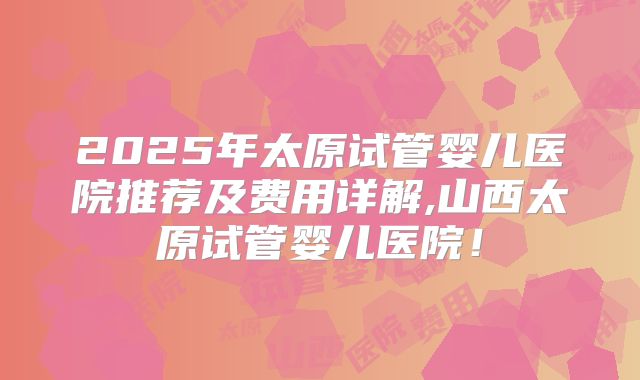 2025年太原试管婴儿医院推荐及费用详解,山西太原试管婴儿医院！