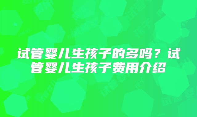 试管婴儿生孩子的多吗?试管婴儿生孩子费用介绍