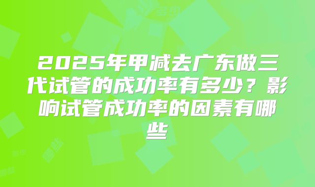 2025年甲减去广东做三代试管的成功率有多少?影响试管成功率的因素有哪些