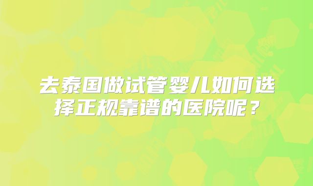 去泰国做试管婴儿如何选择正规靠谱的医院呢？