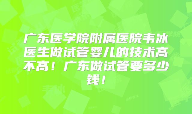 广东医学院附属医院韦冰医生做试管婴儿的技术高不高！广东做试管要多少钱！