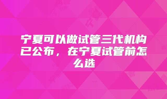 宁夏可以做试管三代机构已公布，在宁夏试管前怎么选
