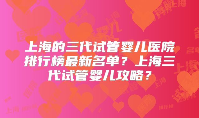 上海的三代试管婴儿医院排行榜最新名单?上海三代试管婴儿攻略?