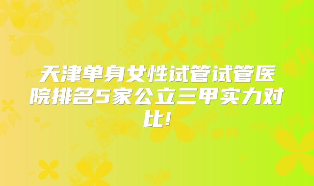 天津单身女性试管试管医院排名5家公立三甲实力对比!