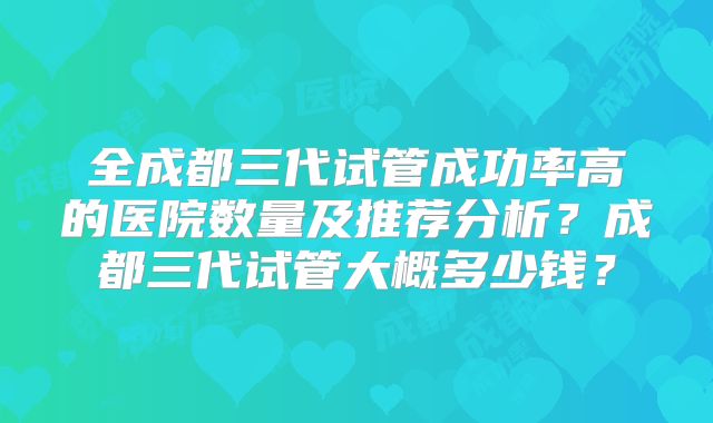 全成都三代试管成功率高的医院数量及推荐分析？成都三代试管大概多少钱？