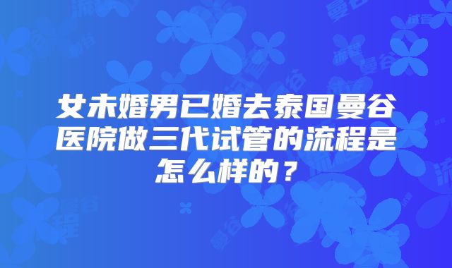 女未婚男已婚去泰国曼谷医院做三代试管的流程是怎么样的?