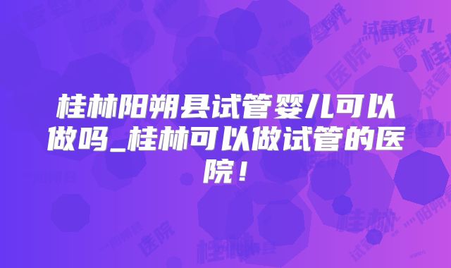 桂林阳朔县试管婴儿可以做吗_桂林可以做试管的医院！
