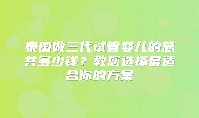 泰国做三代试管婴儿的总共多少钱？教您选择最适合你的方案