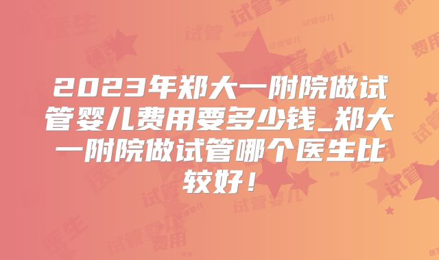 2023年郑大一附院做试管婴儿费用要多少钱_郑大一附院做试管哪个医生比较好！