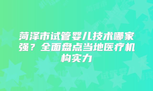 菏泽市试管婴儿技术哪家强?全面盘点当地医疗机构实力