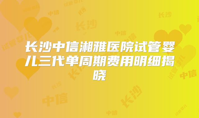 长沙中信湘雅医院试管婴儿三代单周期费用明细揭晓