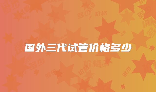 国外三代试管价格多少