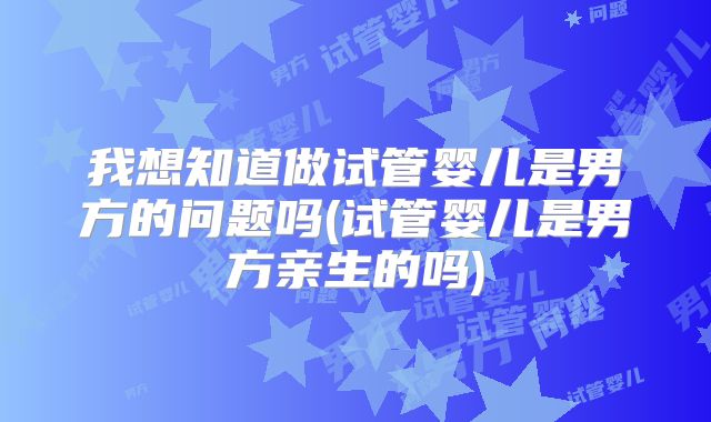 我想知道做试管婴儿是男方的问题吗(试管婴儿是男方亲生的吗)