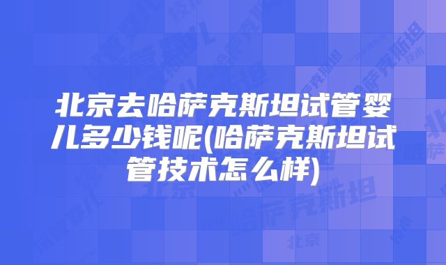 北京去哈萨克斯坦试管婴儿多少钱呢(哈萨克斯坦试管技术怎么样)