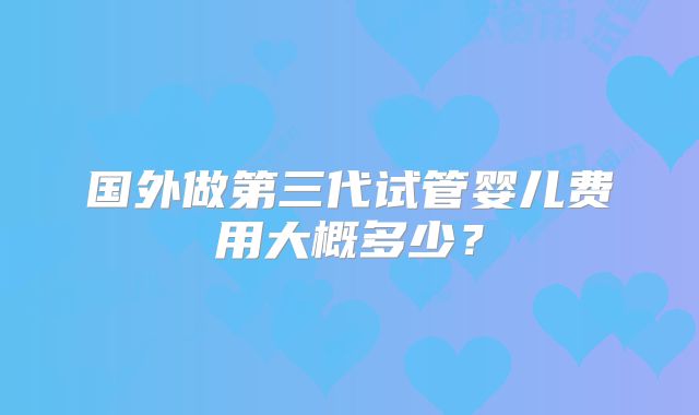 国外做第三代试管婴儿费用大概多少？
