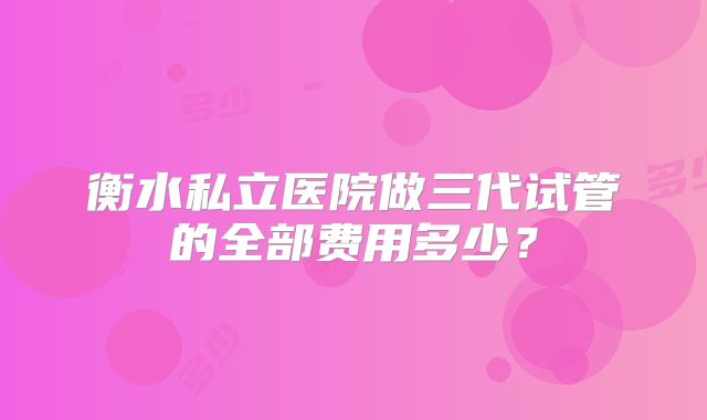 衡水私立医院做三代试管的全部费用多少？