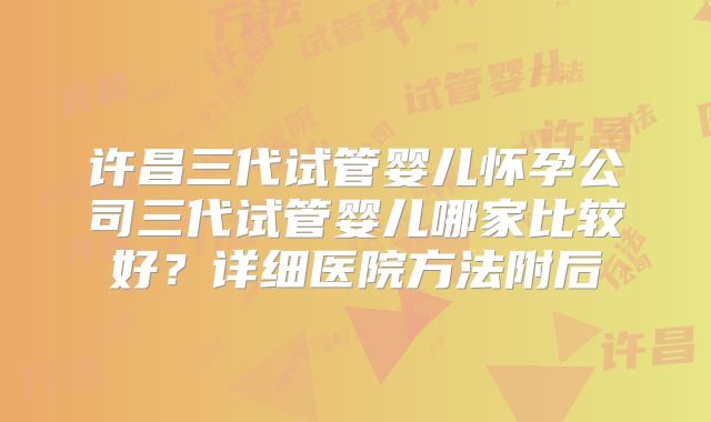 许昌三代试管婴儿怀孕公司三代试管婴儿哪家比较好？详细医院方法附后