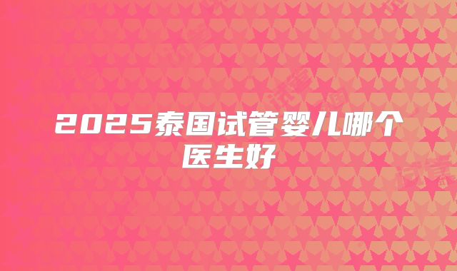 2025泰国试管婴儿哪个医生好
