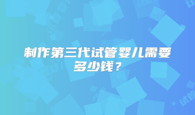 制作第三代试管婴儿需要多少钱?