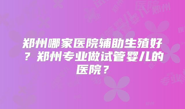 郑州哪家医院辅助生殖好？郑州专业做试管婴儿的医院？