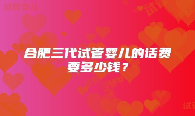 合肥三代试管婴儿的话费要多少钱？