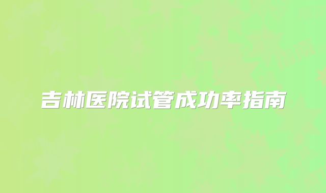 吉林医院试管成功率指南