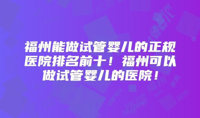 福州能做试管婴儿的正规医院排名前十！福州可以做试管婴儿的医院！