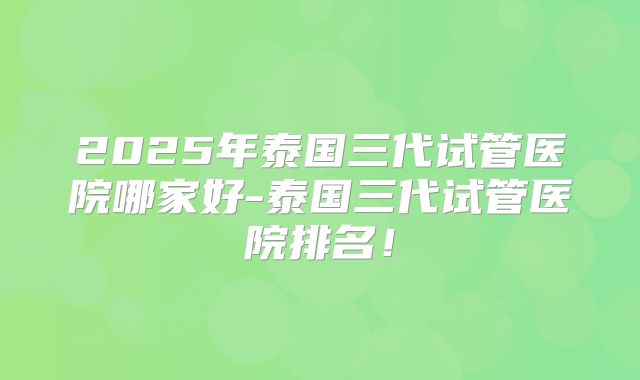 2025年泰国三代试管医院哪家好-泰国三代试管医院排名！
