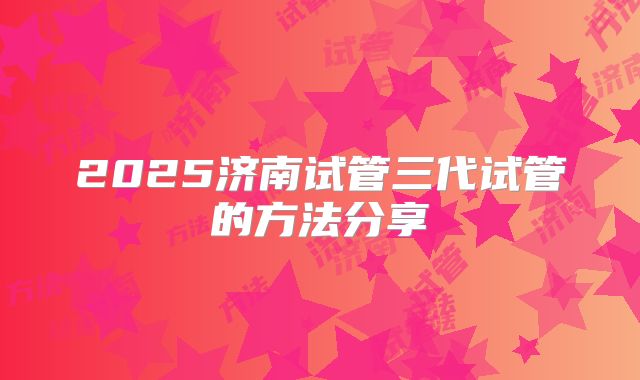 2025济南试管三代试管的方法分享