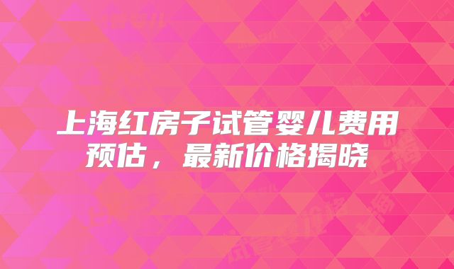 上海红房子试管婴儿费用预估，最新价格揭晓