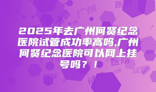 2025年去广州何贤纪念医院试管成功率高吗,广州何贤纪念医院可以网上挂号吗?!