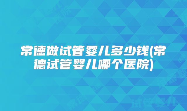 常德做试管婴儿多少钱(常德试管婴儿哪个医院)
