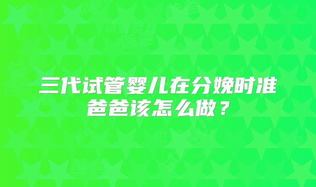 三代试管婴儿在分娩时准爸爸该怎么做?