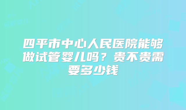 四平市中心人民医院能够做试管婴儿吗？贵不贵需要多少钱