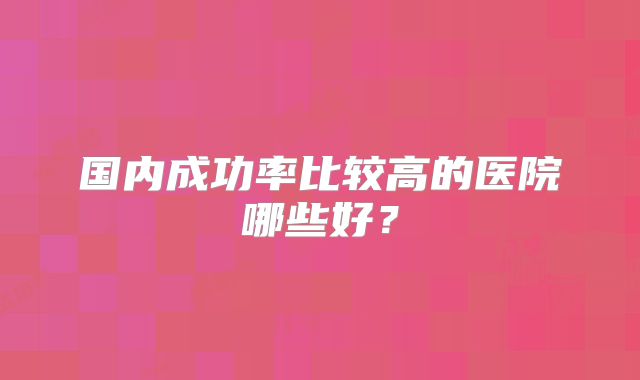 国内成功率比较高的医院哪些好？
