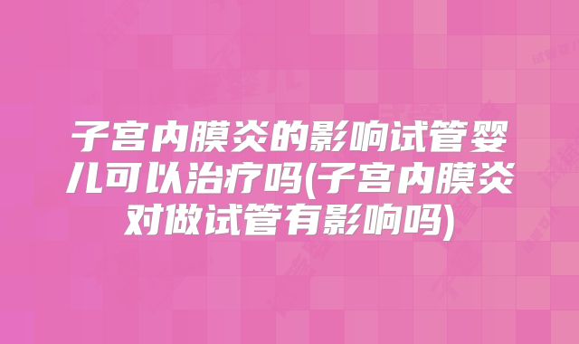 子宫内膜炎的影响试管婴儿可以治疗吗(子宫内膜炎对做试管有影响吗)