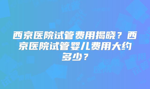 西京医院试管费用揭晓？西京医院试管婴儿费用大约多少？