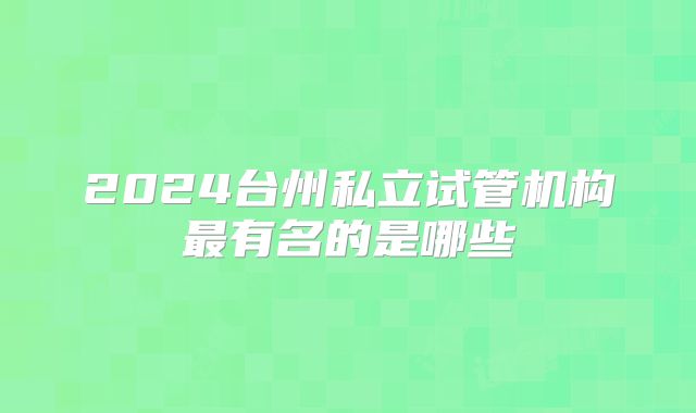 2024台州私立试管机构最有名的是哪些