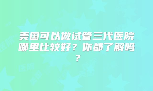 美国可以做试管三代医院哪里比较好?你都了解吗?