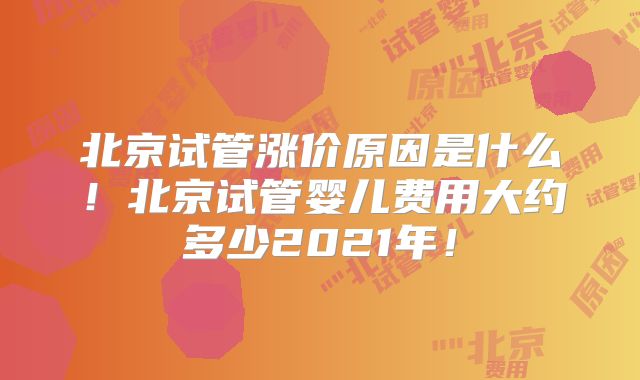 北京试管涨价原因是什么！北京试管婴儿费用大约多少2021年！
